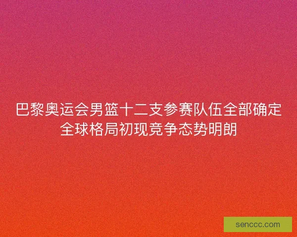 巴黎奥运会男篮十二支参赛队伍全部确定全球格局初现竞争态势明朗